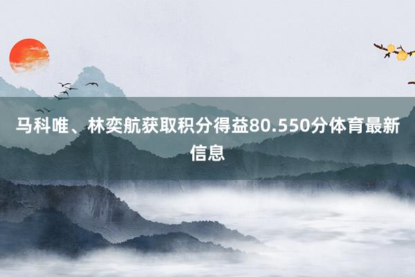 马科唯、林奕航获取积分得益80.550分体育最新信息