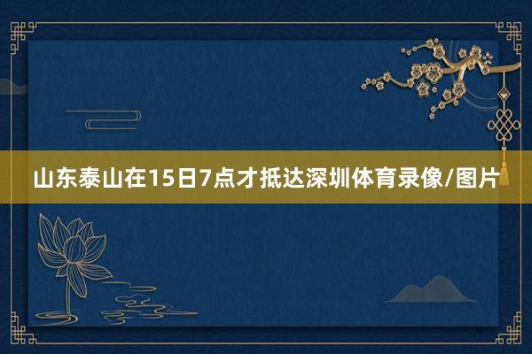 山东泰山在15日7点才抵达深圳体育录像/图片