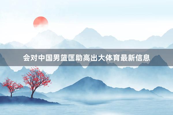 会对中国男篮匡助高出大体育最新信息