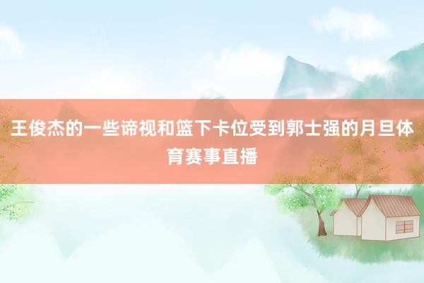 王俊杰的一些谛视和篮下卡位受到郭士强的月旦体育赛事直播
