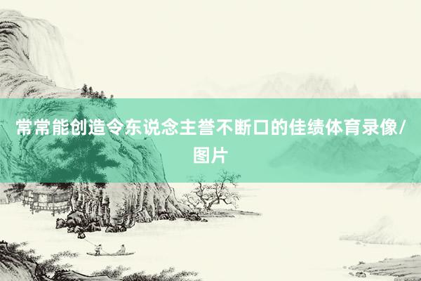 常常能创造令东说念主誉不断口的佳绩体育录像/图片