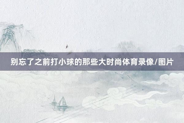 别忘了之前打小球的那些大时尚体育录像/图片