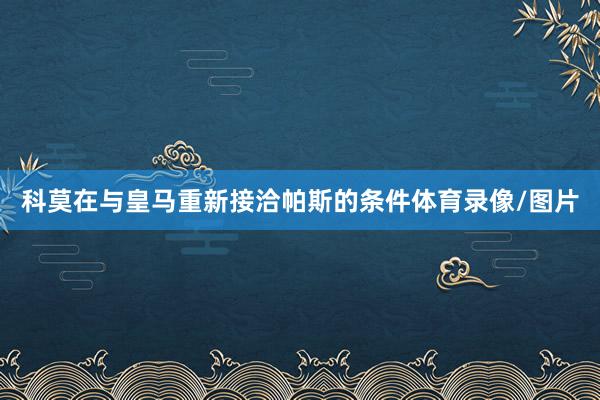科莫在与皇马重新接洽帕斯的条件体育录像/图片