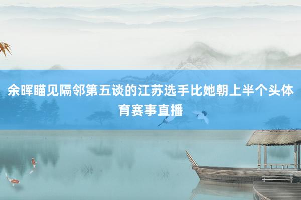 余晖瞄见隔邻第五谈的江苏选手比她朝上半个头体育赛事直播