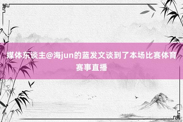 媒体东谈主@海jun的蓝发文谈到了本场比赛体育赛事直播