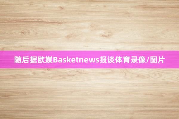 随后据欧媒Basketnews报谈体育录像/图片