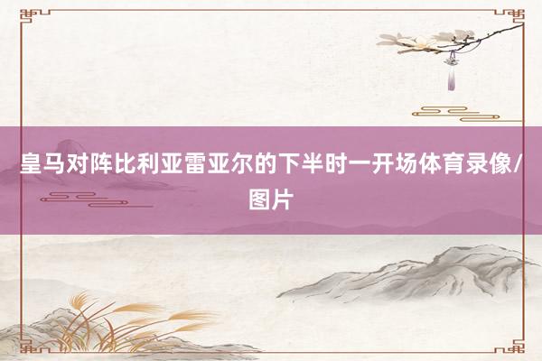 皇马对阵比利亚雷亚尔的下半时一开场体育录像/图片