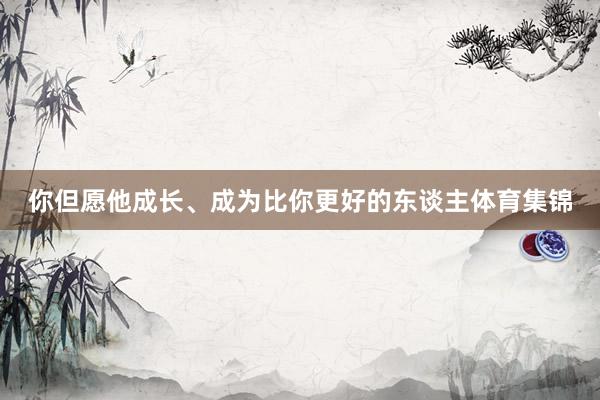 你但愿他成长、成为比你更好的东谈主体育集锦