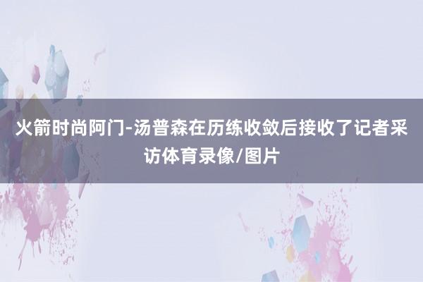 火箭时尚阿门-汤普森在历练收敛后接收了记者采访体育录像/图片