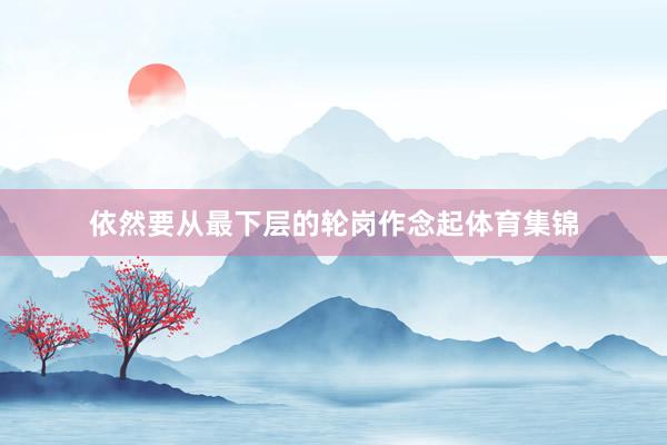 依然要从最下层的轮岗作念起体育集锦
