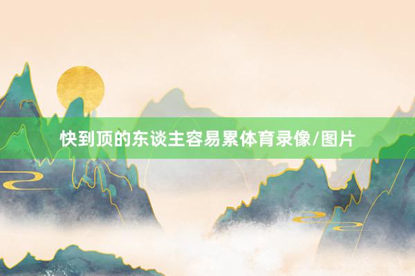 快到顶的东谈主容易累体育录像/图片