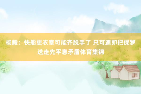 杨毅：快船更衣室可能齐脱手了 只可速即把保罗送走先平息矛盾体育集锦