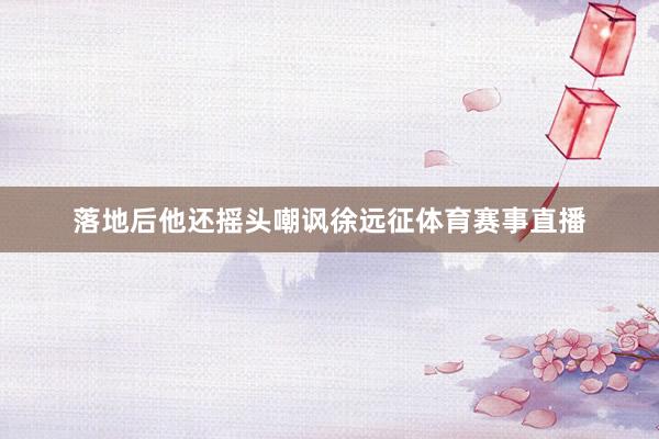 落地后他还摇头嘲讽徐远征体育赛事直播