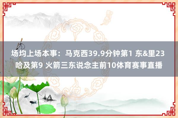 场均上场本事：马克西39.9分钟第1 东&里23 哈及第9 火箭三东说念主前10体育赛事直播