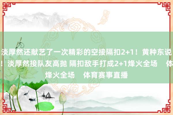 淡厚然还献艺了一次精彩的空接隔扣2+1！黄种东说念主也能飞！淡厚然接队友高抛 隔扣敌手打成2+1烽火全场    体育赛事直播