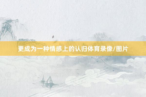 更成为一种情感上的认归体育录像/图片