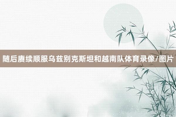 随后赓续顺服乌兹别克斯坦和越南队体育录像/图片