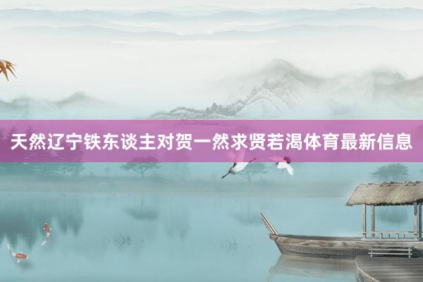 天然辽宁铁东谈主对贺一然求贤若渴体育最新信息