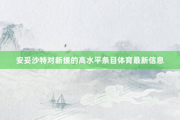安妥沙特对新援的高水平条目体育最新信息
