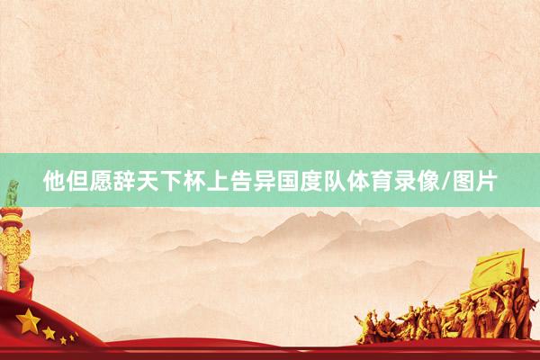 他但愿辞天下杯上告异国度队体育录像/图片