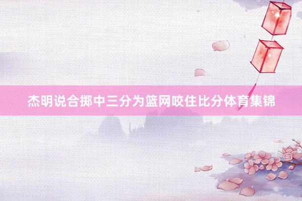 杰明说合掷中三分为篮网咬住比分体育集锦
