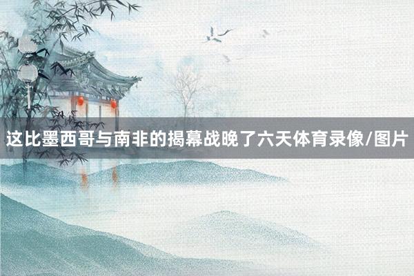 这比墨西哥与南非的揭幕战晚了六天体育录像/图片
