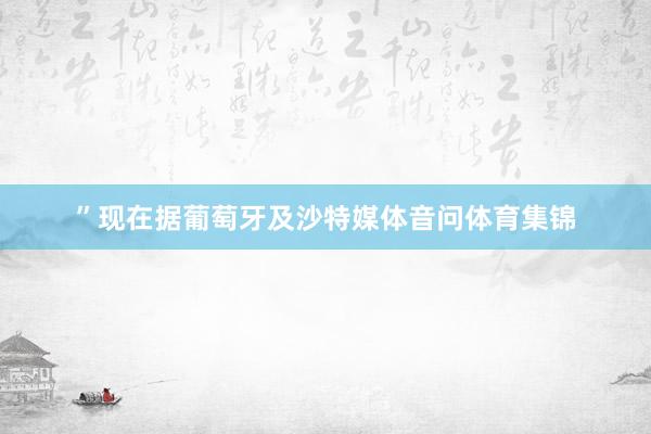 ”现在据葡萄牙及沙特媒体音问体育集锦