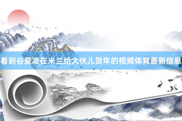 看到谷爱凌在米兰给大伙儿贺年的视频体育最新信息