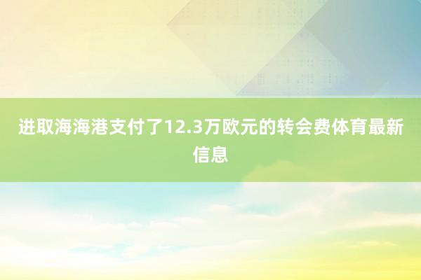 进取海海港支付了12.3万欧元的转会费体育最新信息
