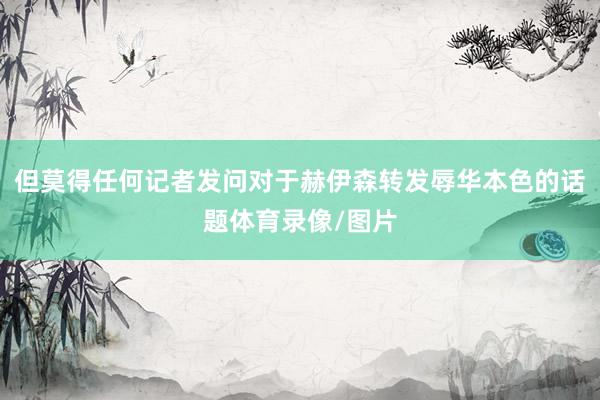 但莫得任何记者发问对于赫伊森转发辱华本色的话题体育录像/图片