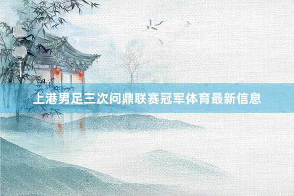 上港男足三次问鼎联赛冠军体育最新信息