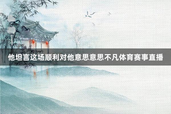 他坦言这场顺利对他意思意思不凡体育赛事直播
