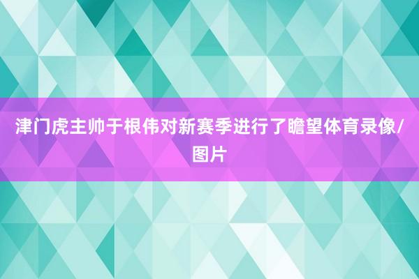 津门虎主帅于根伟对新赛季进行了瞻望体育录像/图片