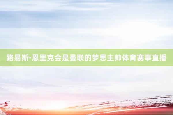 路易斯·恩里克会是曼联的梦思主帅体育赛事直播