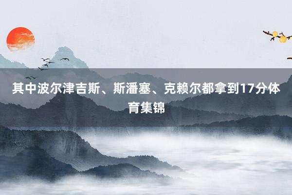 其中波尔津吉斯、斯潘塞、克赖尔都拿到17分体育集锦