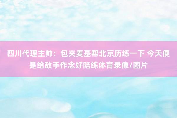 四川代理主帅：包夹麦基帮北京历练一下 今天便是给敌手作念好陪练体育录像/图片