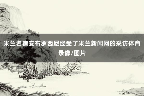 米兰名宿安布罗西尼经受了米兰新闻网的采访体育录像/图片