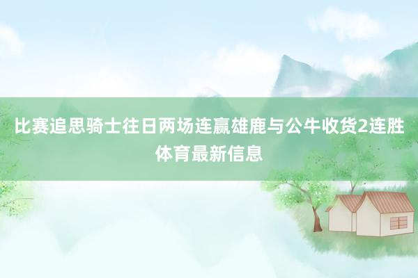 比赛追思骑士往日两场连赢雄鹿与公牛收货2连胜体育最新信息