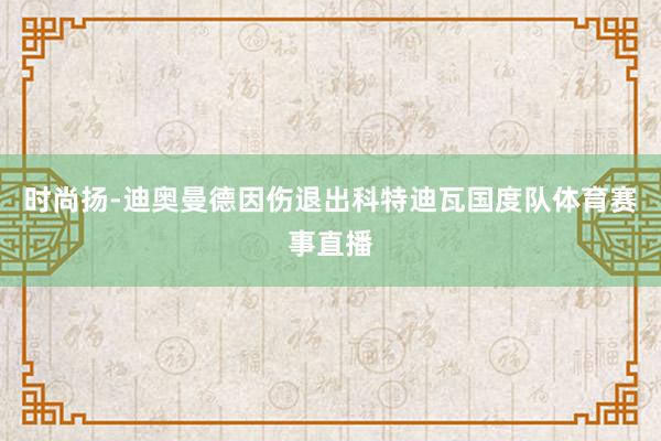 时尚扬-迪奥曼德因伤退出科特迪瓦国度队体育赛事直播