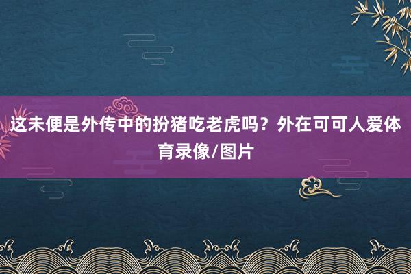 这未便是外传中的扮猪吃老虎吗？外在可可人爱体育录像/图片