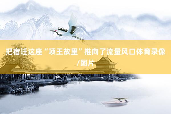 把宿迁这座“项王故里”推向了流量风口体育录像/图片