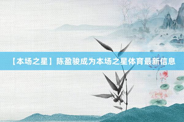 【本场之星】陈盈骏成为本场之星体育最新信息