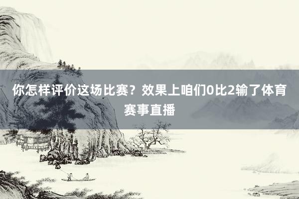 你怎样评价这场比赛？效果上咱们0比2输了体育赛事直播