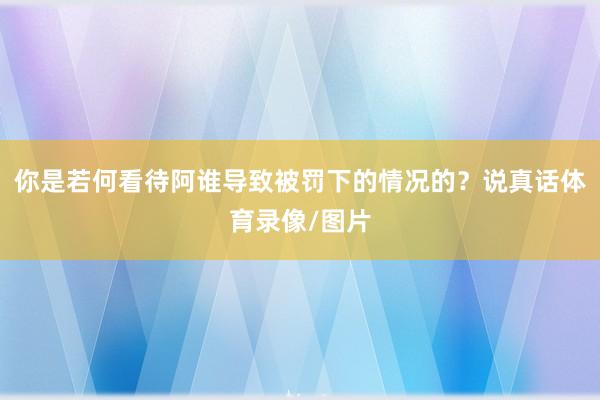 你是若何看待阿谁导致被罚下的情况的？说真话体育录像/图片