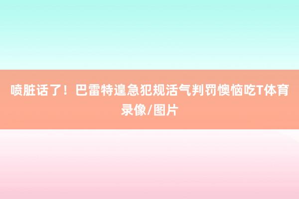 喷脏话了！巴雷特遑急犯规活气判罚懊恼吃T体育录像/图片