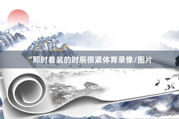“那时着装的时辰很紧体育录像/图片