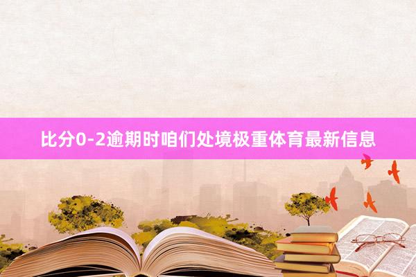 比分0-2逾期时咱们处境极重体育最新信息