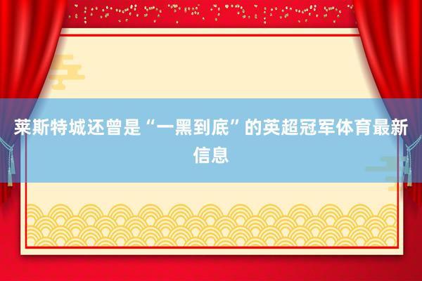 莱斯特城还曾是“一黑到底”的英超冠军体育最新信息