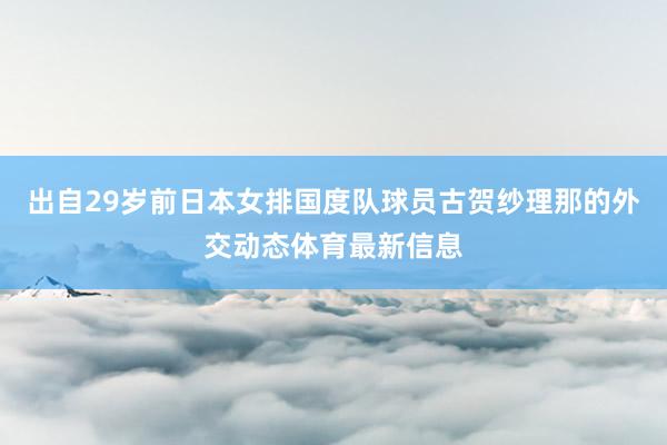 出自29岁前日本女排国度队球员古贺纱理那的外交动态体育最新信息