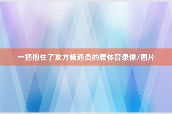 一把抱住了攻方畅通员的腰体育录像/图片